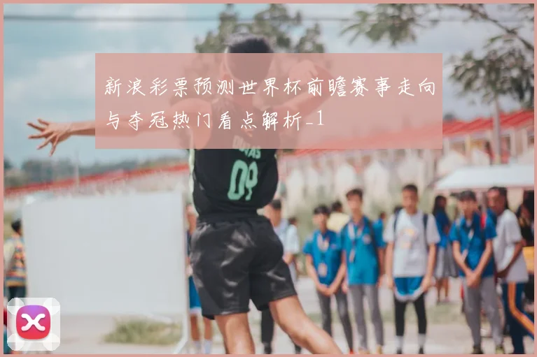 新浪彩票预测世界杯前瞻赛事走向与夺冠热门看点解析_1