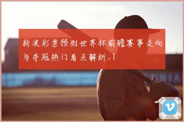 新浪彩票预测世界杯前瞻赛事走向与夺冠热门看点解析_1
