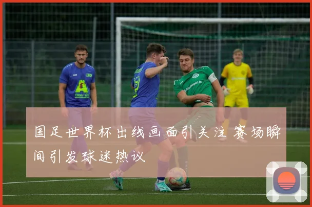 国足世界杯出线画面引关注 赛场瞬间引发球迷热议