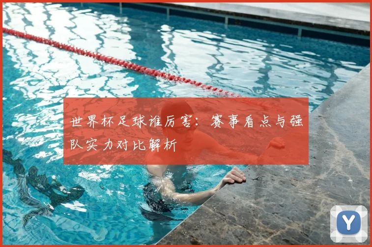 世界杯足球谁厉害：赛事看点与强队实力对比解析