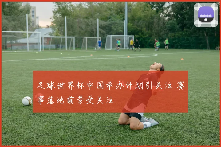 足球世界杯中国举办计划引关注 赛事落地前景受关注