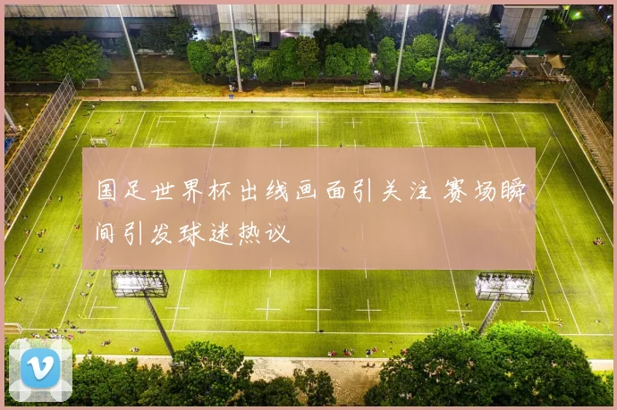 国足世界杯出线画面引关注 赛场瞬间引发球迷热议