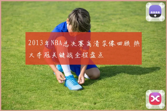 2013年NBA总决赛高清录像回顾 热火夺冠关键战全程盘点
