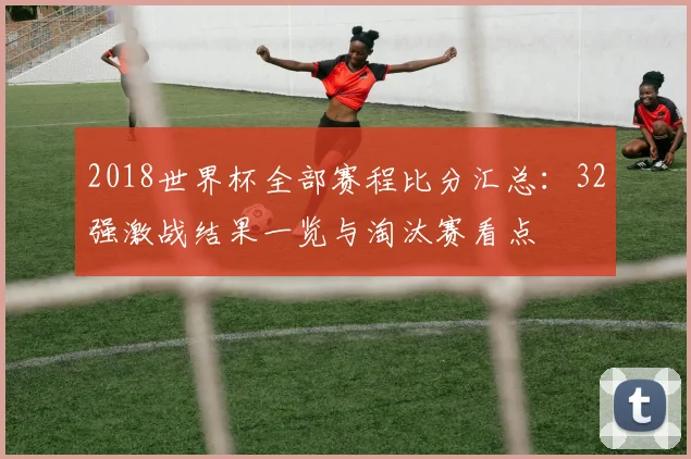 2018世界杯全部赛程比分汇总：32强激战结果一览与淘汰赛看点