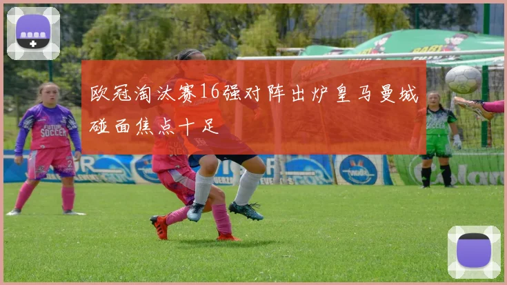 欧冠淘汰赛16强对阵出炉皇马曼城碰面焦点十足