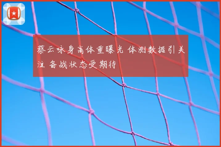 蔡云咏身高体重曝光 体测数据引关注 备战状态受期待