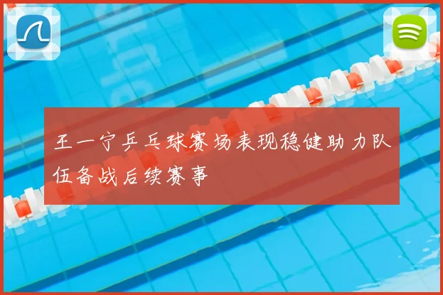王一宁乒乓球赛场表现稳健助力队伍备战后续赛事