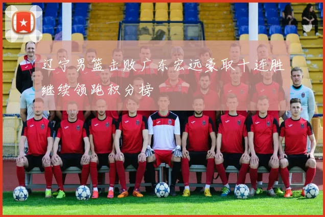 辽宁男篮击败广东宏远豪取十连胜继续领跑积分榜
