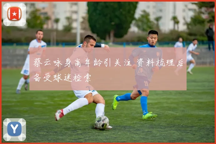 蔡云咏身高年龄引关注 资料梳理后备受球迷检索