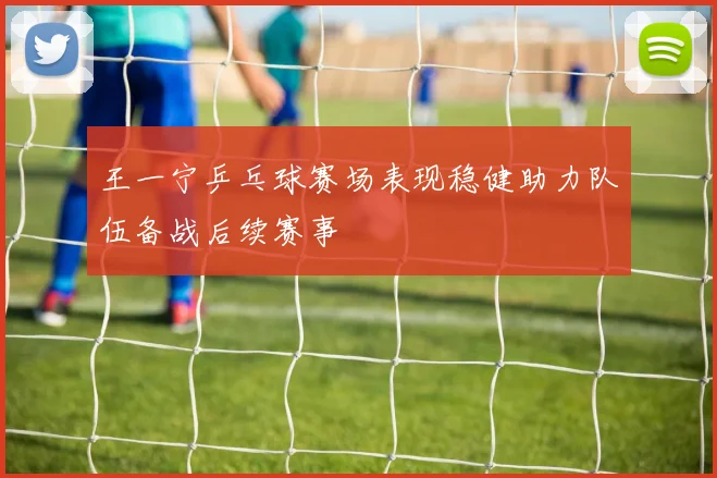 王一宁乒乓球赛场表现稳健助力队伍备战后续赛事